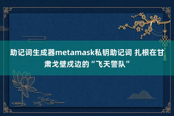 助记词生成器metamask私钥助记词 扎根在甘肃戈壁戍边的“飞天警队”