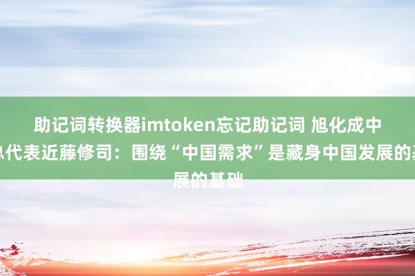 助记词转换器imtoken忘记助记词 旭化成中国总代表近藤修司：围绕“中国需求”是藏身中国发展的基础